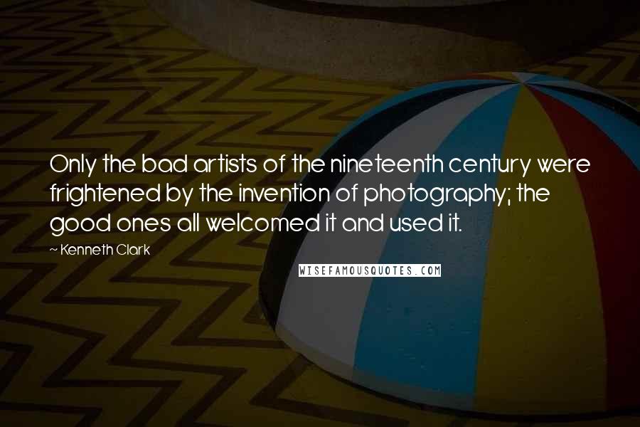 Kenneth Clark Quotes: Only the bad artists of the nineteenth century were frightened by the invention of photography; the good ones all welcomed it and used it.