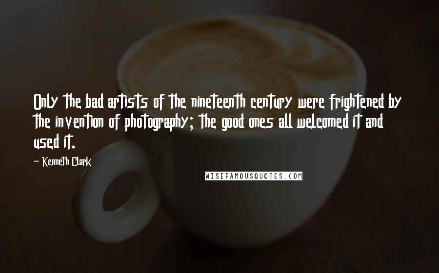 Kenneth Clark Quotes: Only the bad artists of the nineteenth century were frightened by the invention of photography; the good ones all welcomed it and used it.