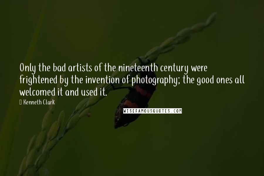 Kenneth Clark Quotes: Only the bad artists of the nineteenth century were frightened by the invention of photography; the good ones all welcomed it and used it.