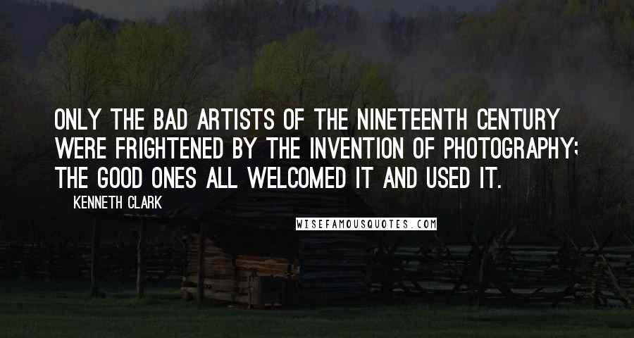 Kenneth Clark Quotes: Only the bad artists of the nineteenth century were frightened by the invention of photography; the good ones all welcomed it and used it.