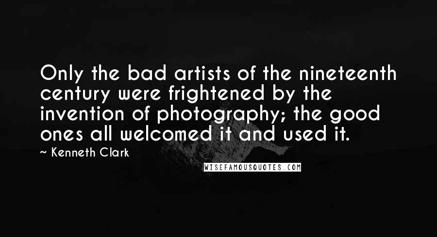 Kenneth Clark Quotes: Only the bad artists of the nineteenth century were frightened by the invention of photography; the good ones all welcomed it and used it.