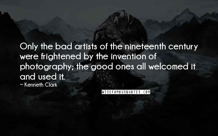 Kenneth Clark Quotes: Only the bad artists of the nineteenth century were frightened by the invention of photography; the good ones all welcomed it and used it.