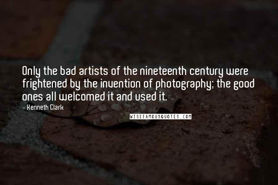 Kenneth Clark Quotes: Only the bad artists of the nineteenth century were frightened by the invention of photography; the good ones all welcomed it and used it.