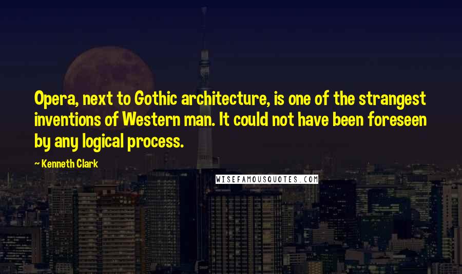 Kenneth Clark Quotes: Opera, next to Gothic architecture, is one of the strangest inventions of Western man. It could not have been foreseen by any logical process.