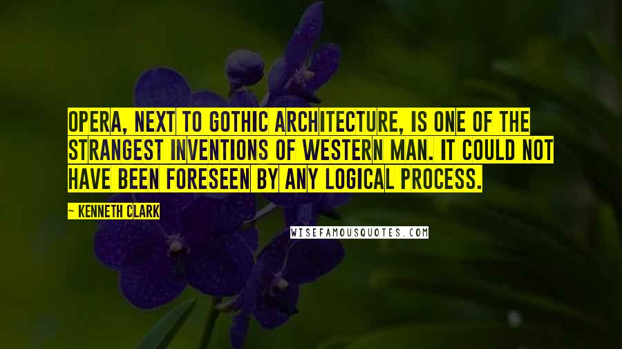 Kenneth Clark Quotes: Opera, next to Gothic architecture, is one of the strangest inventions of Western man. It could not have been foreseen by any logical process.