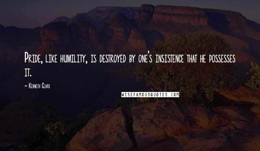 Kenneth Clark Quotes: Pride, like humility, is destroyed by one's insistence that he possesses it.