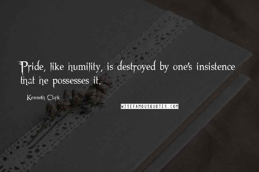 Kenneth Clark Quotes: Pride, like humility, is destroyed by one's insistence that he possesses it.