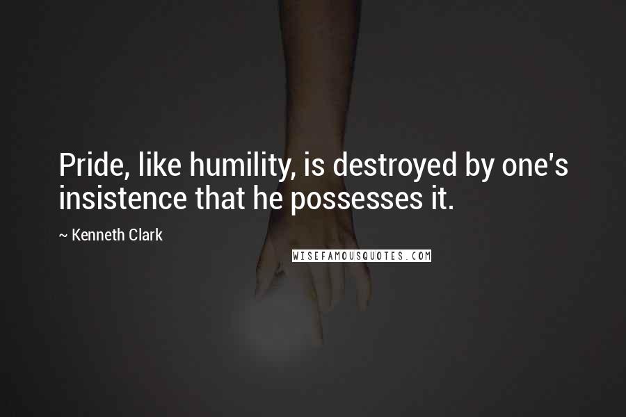 Kenneth Clark Quotes: Pride, like humility, is destroyed by one's insistence that he possesses it.