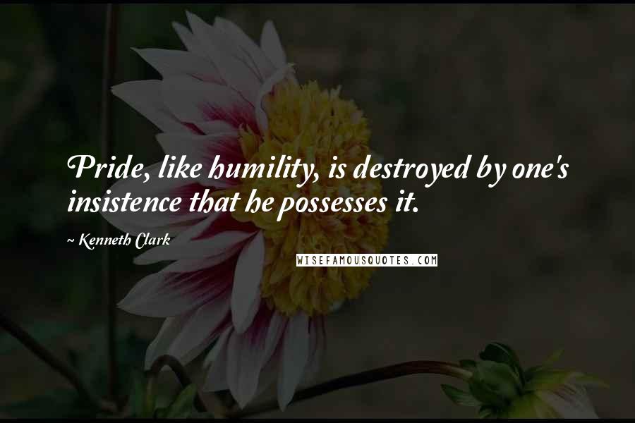 Kenneth Clark Quotes: Pride, like humility, is destroyed by one's insistence that he possesses it.