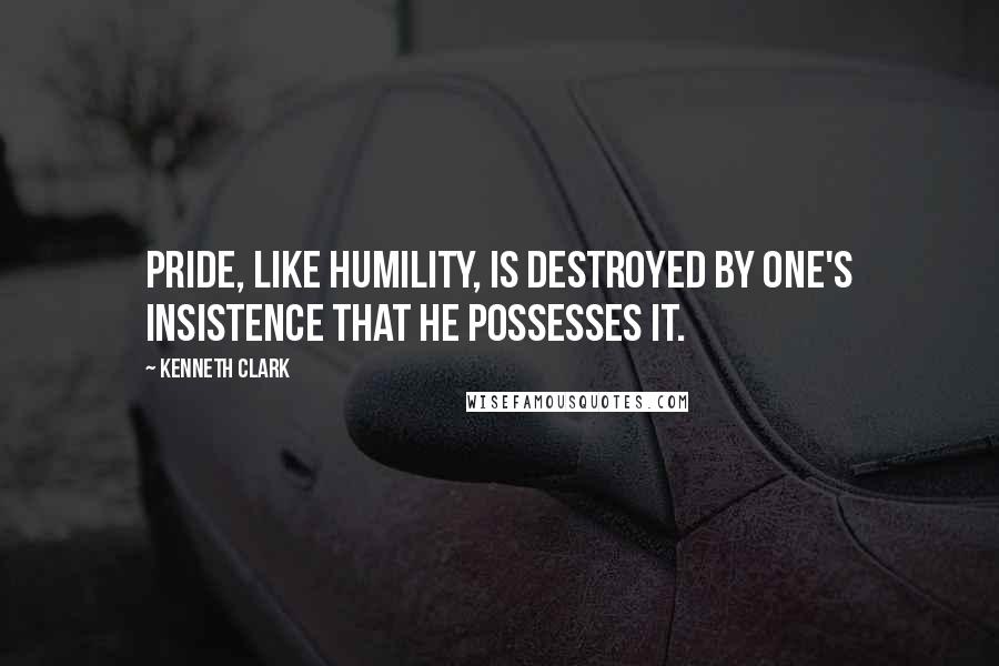 Kenneth Clark Quotes: Pride, like humility, is destroyed by one's insistence that he possesses it.