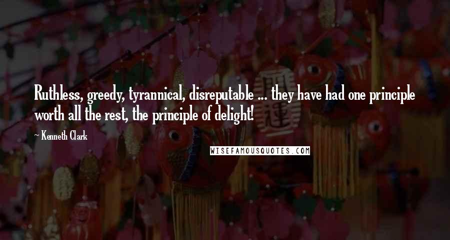 Kenneth Clark Quotes: Ruthless, greedy, tyrannical, disreputable ... they have had one principle worth all the rest, the principle of delight!