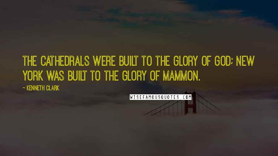 Kenneth Clark Quotes: The Cathedrals were built to the glory of God; New York was built to the glory of Mammon.