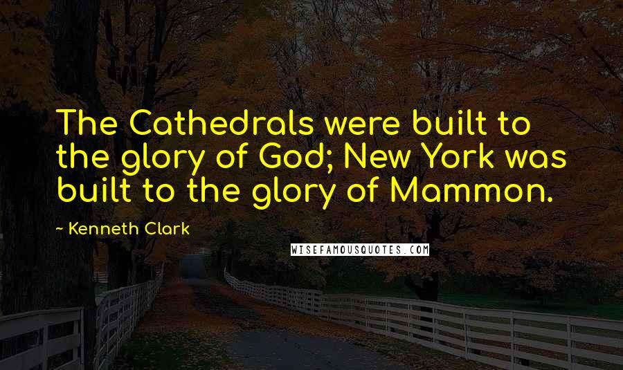 Kenneth Clark Quotes: The Cathedrals were built to the glory of God; New York was built to the glory of Mammon.