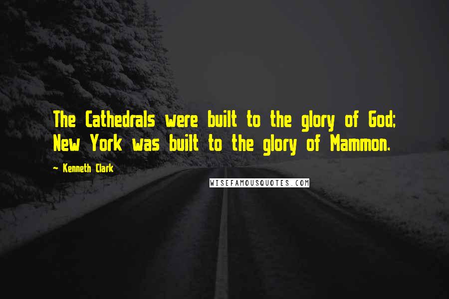 Kenneth Clark Quotes: The Cathedrals were built to the glory of God; New York was built to the glory of Mammon.