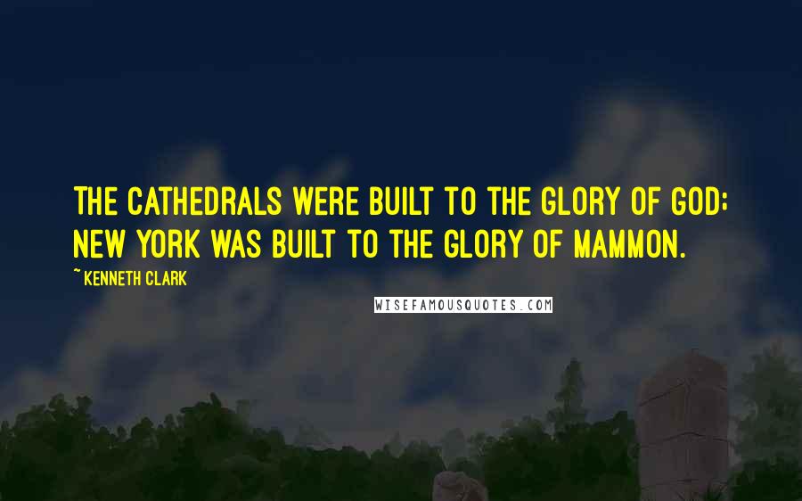 Kenneth Clark Quotes: The Cathedrals were built to the glory of God; New York was built to the glory of Mammon.
