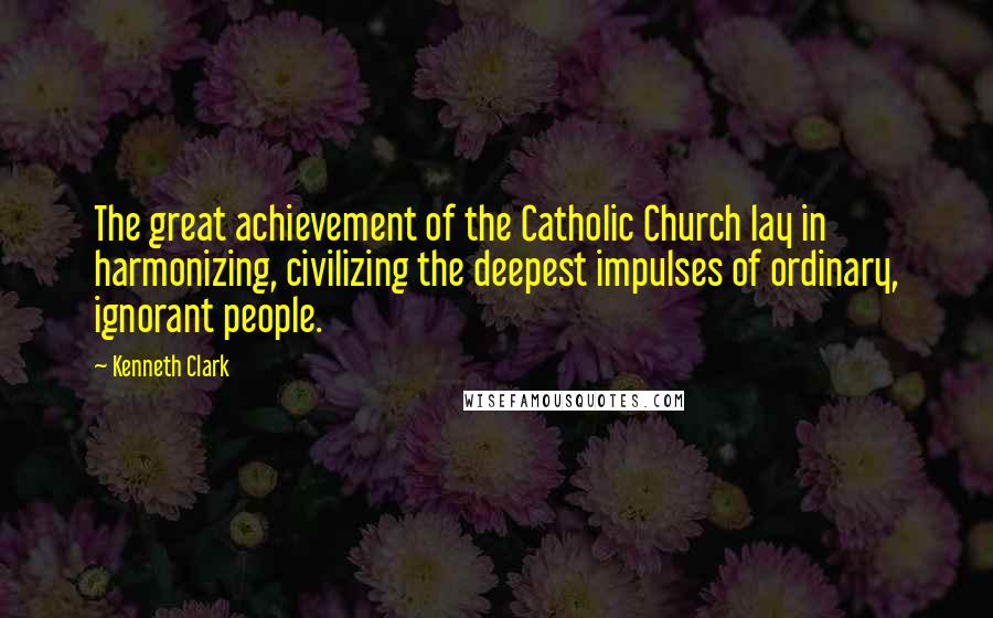 Kenneth Clark Quotes: The great achievement of the Catholic Church lay in harmonizing, civilizing the deepest impulses of ordinary, ignorant people.