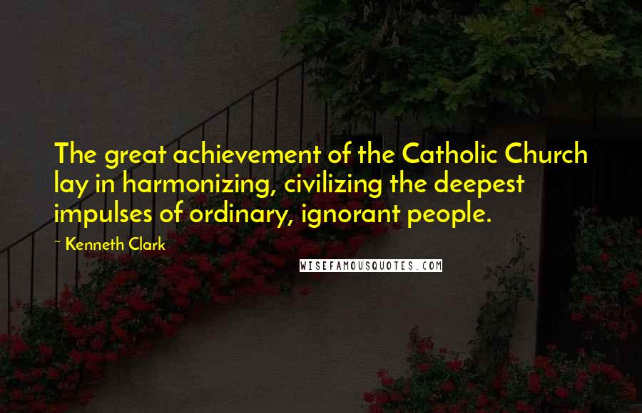 Kenneth Clark Quotes: The great achievement of the Catholic Church lay in harmonizing, civilizing the deepest impulses of ordinary, ignorant people.