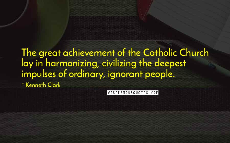Kenneth Clark Quotes: The great achievement of the Catholic Church lay in harmonizing, civilizing the deepest impulses of ordinary, ignorant people.