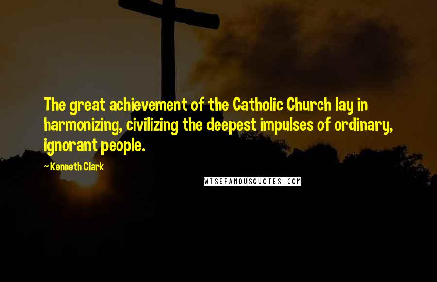 Kenneth Clark Quotes: The great achievement of the Catholic Church lay in harmonizing, civilizing the deepest impulses of ordinary, ignorant people.