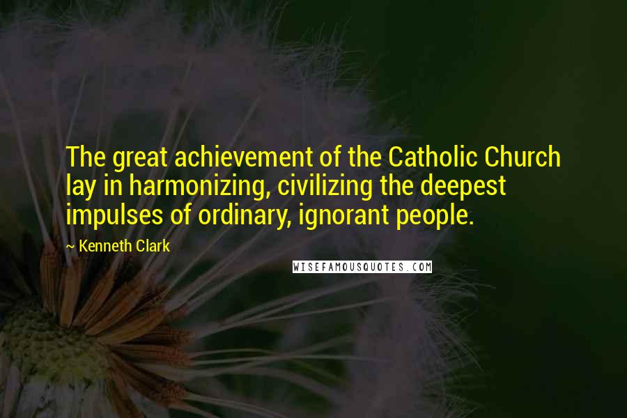 Kenneth Clark Quotes: The great achievement of the Catholic Church lay in harmonizing, civilizing the deepest impulses of ordinary, ignorant people.