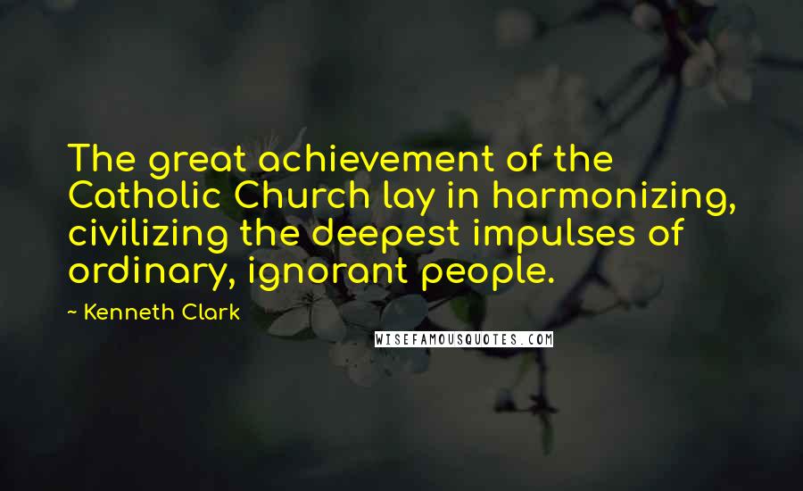 Kenneth Clark Quotes: The great achievement of the Catholic Church lay in harmonizing, civilizing the deepest impulses of ordinary, ignorant people.