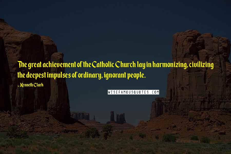 Kenneth Clark Quotes: The great achievement of the Catholic Church lay in harmonizing, civilizing the deepest impulses of ordinary, ignorant people.