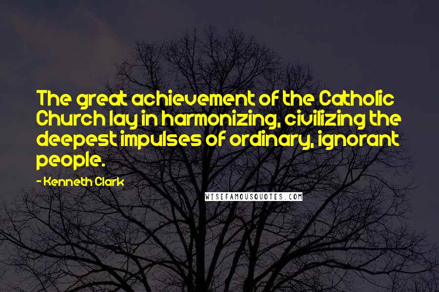 Kenneth Clark Quotes: The great achievement of the Catholic Church lay in harmonizing, civilizing the deepest impulses of ordinary, ignorant people.