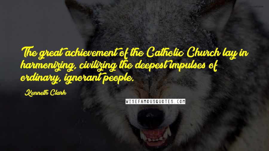 Kenneth Clark Quotes: The great achievement of the Catholic Church lay in harmonizing, civilizing the deepest impulses of ordinary, ignorant people.