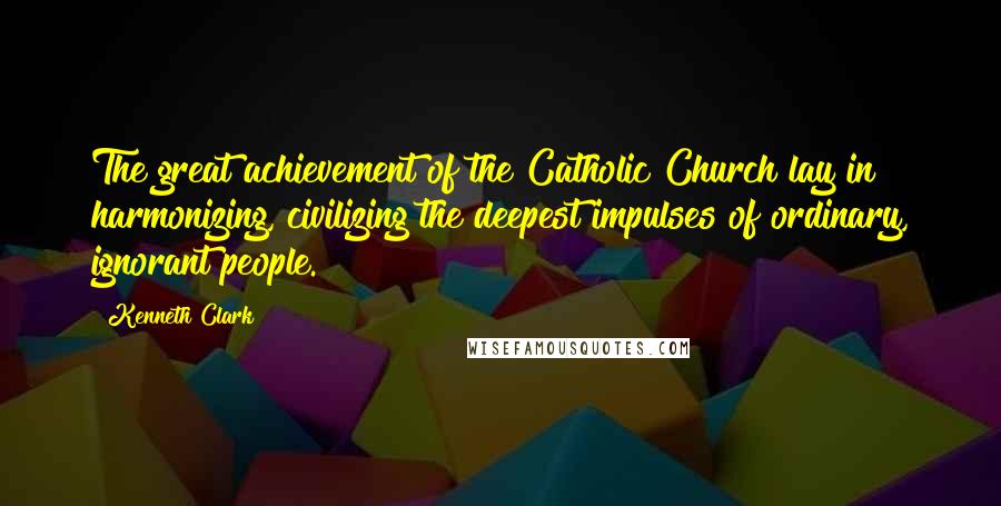 Kenneth Clark Quotes: The great achievement of the Catholic Church lay in harmonizing, civilizing the deepest impulses of ordinary, ignorant people.