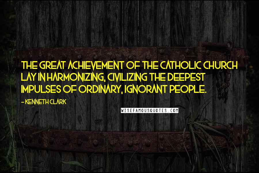 Kenneth Clark Quotes: The great achievement of the Catholic Church lay in harmonizing, civilizing the deepest impulses of ordinary, ignorant people.