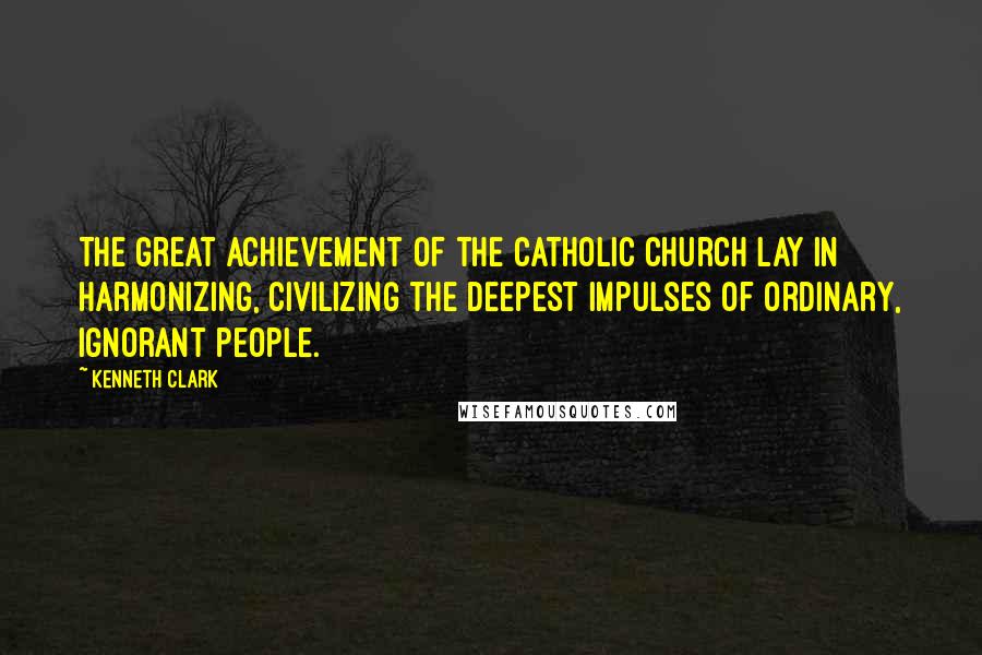 Kenneth Clark Quotes: The great achievement of the Catholic Church lay in harmonizing, civilizing the deepest impulses of ordinary, ignorant people.