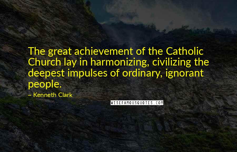 Kenneth Clark Quotes: The great achievement of the Catholic Church lay in harmonizing, civilizing the deepest impulses of ordinary, ignorant people.