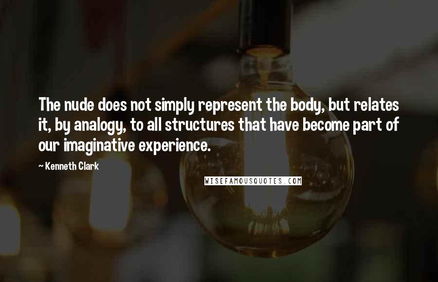Kenneth Clark Quotes: The nude does not simply represent the body, but relates it, by analogy, to all structures that have become part of our imaginative experience.