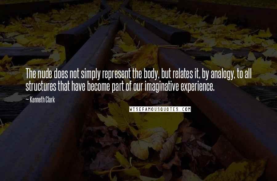 Kenneth Clark Quotes: The nude does not simply represent the body, but relates it, by analogy, to all structures that have become part of our imaginative experience.