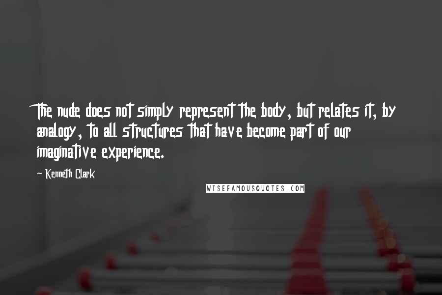 Kenneth Clark Quotes: The nude does not simply represent the body, but relates it, by analogy, to all structures that have become part of our imaginative experience.