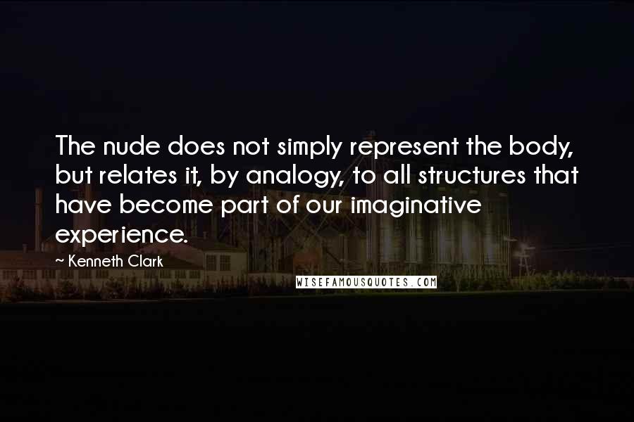 Kenneth Clark Quotes: The nude does not simply represent the body, but relates it, by analogy, to all structures that have become part of our imaginative experience.