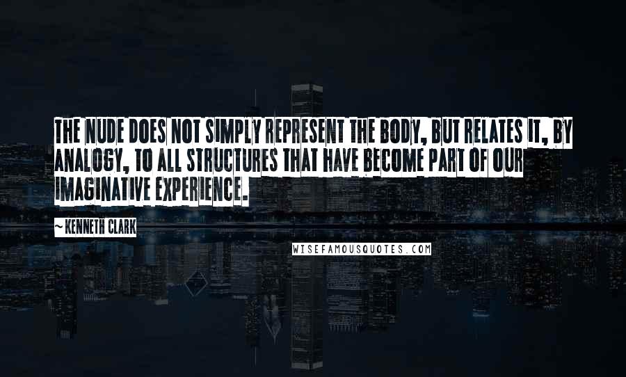 Kenneth Clark Quotes: The nude does not simply represent the body, but relates it, by analogy, to all structures that have become part of our imaginative experience.