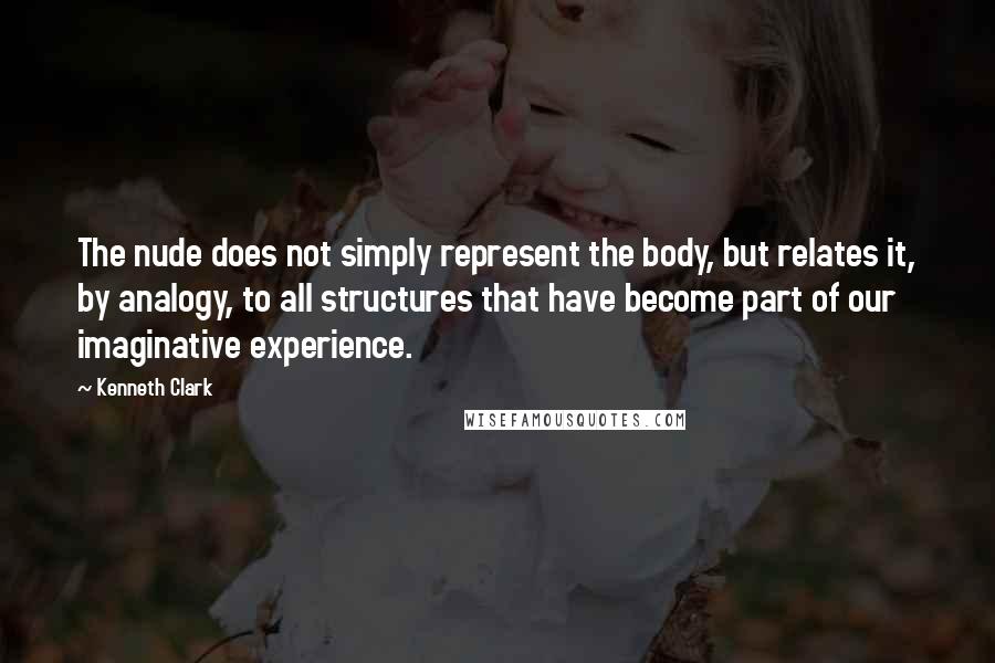 Kenneth Clark Quotes: The nude does not simply represent the body, but relates it, by analogy, to all structures that have become part of our imaginative experience.