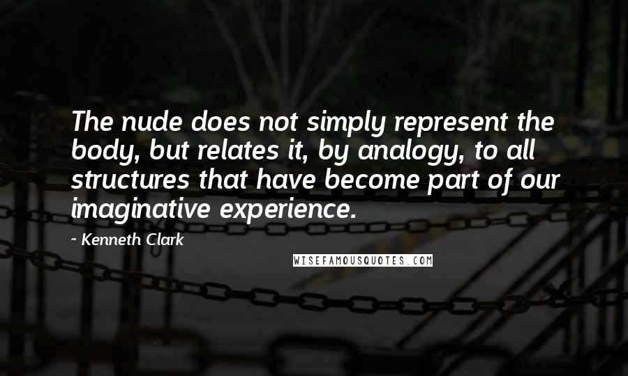 Kenneth Clark Quotes: The nude does not simply represent the body, but relates it, by analogy, to all structures that have become part of our imaginative experience.