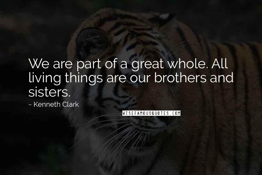 Kenneth Clark Quotes: We are part of a great whole. All living things are our brothers and sisters.