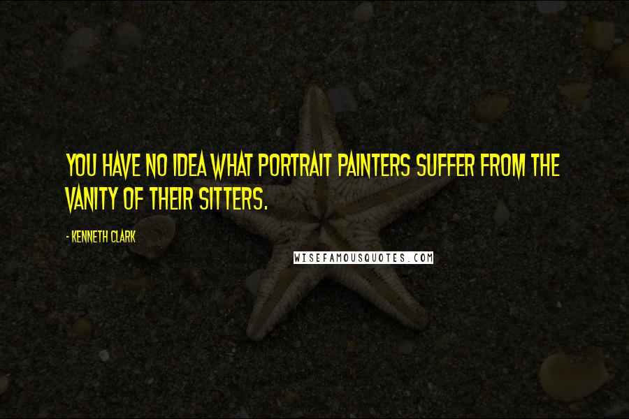 Kenneth Clark Quotes: You have no idea what portrait painters suffer from the vanity of their sitters.