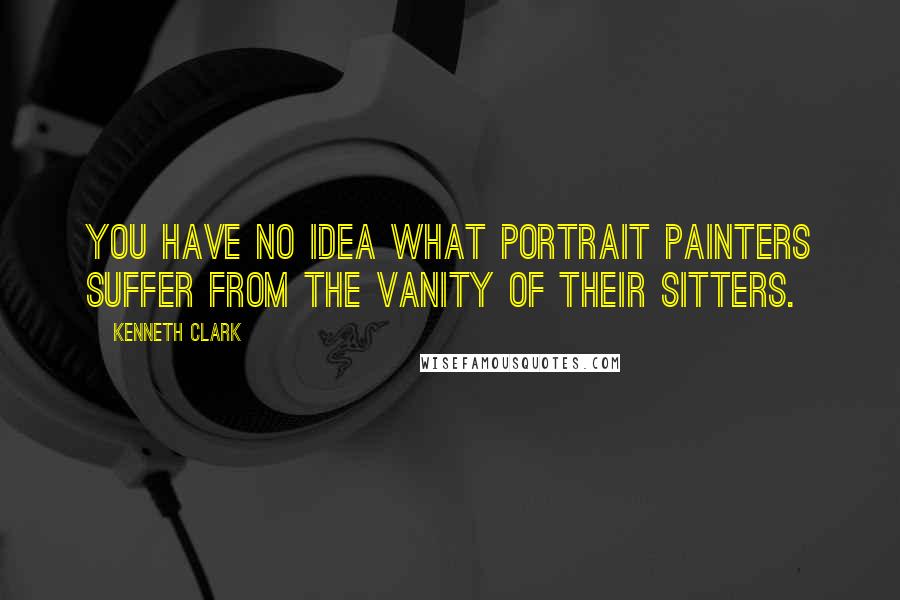 Kenneth Clark Quotes: You have no idea what portrait painters suffer from the vanity of their sitters.