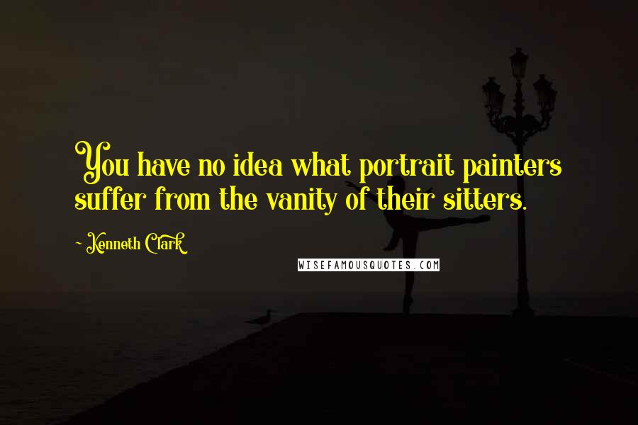 Kenneth Clark Quotes: You have no idea what portrait painters suffer from the vanity of their sitters.