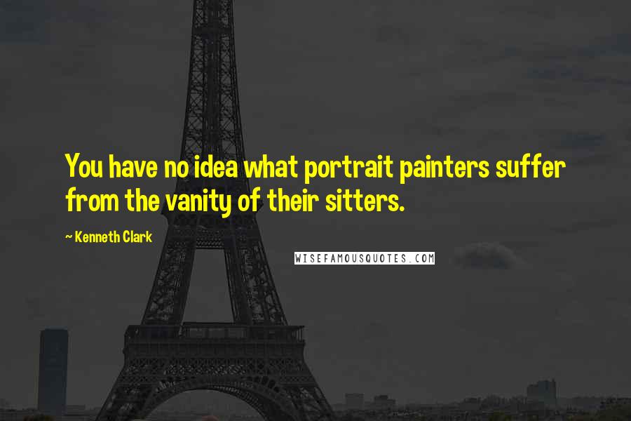 Kenneth Clark Quotes: You have no idea what portrait painters suffer from the vanity of their sitters.