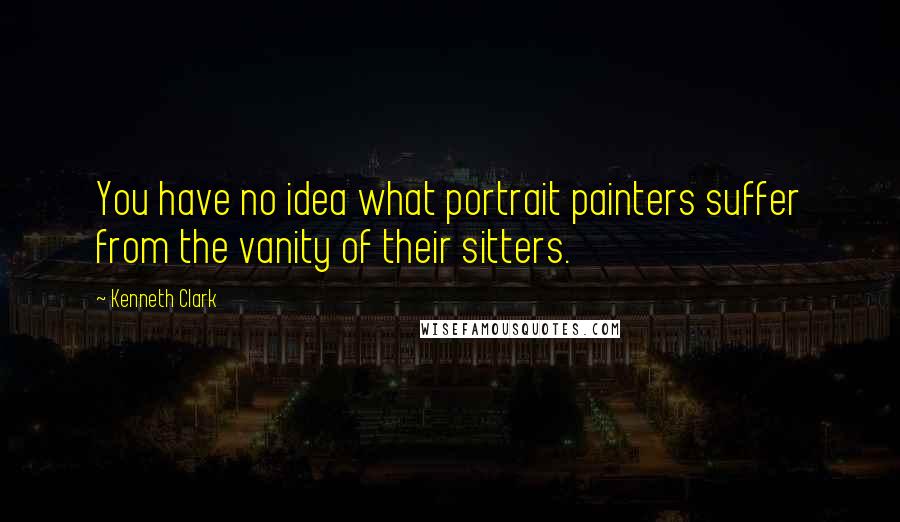 Kenneth Clark Quotes: You have no idea what portrait painters suffer from the vanity of their sitters.