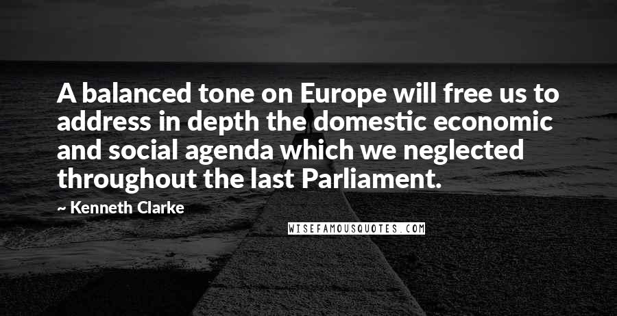 Kenneth Clarke Quotes: A balanced tone on Europe will free us to address in depth the domestic economic and social agenda which we neglected throughout the last Parliament.