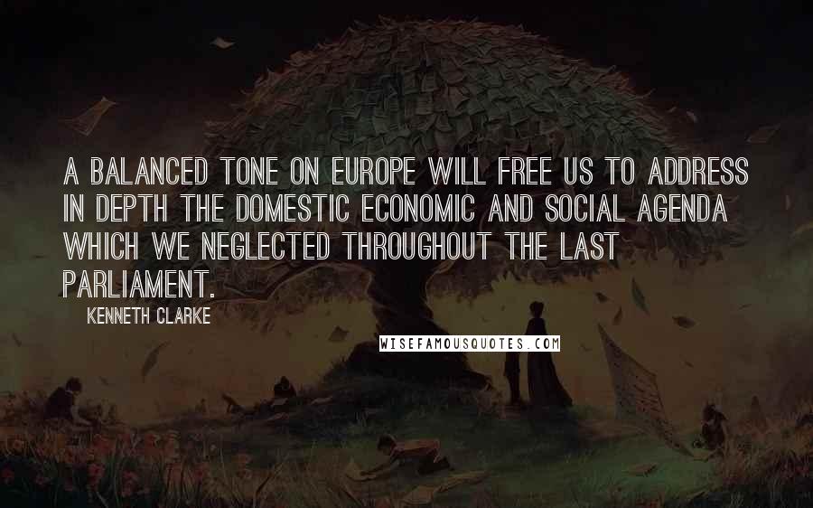 Kenneth Clarke Quotes: A balanced tone on Europe will free us to address in depth the domestic economic and social agenda which we neglected throughout the last Parliament.