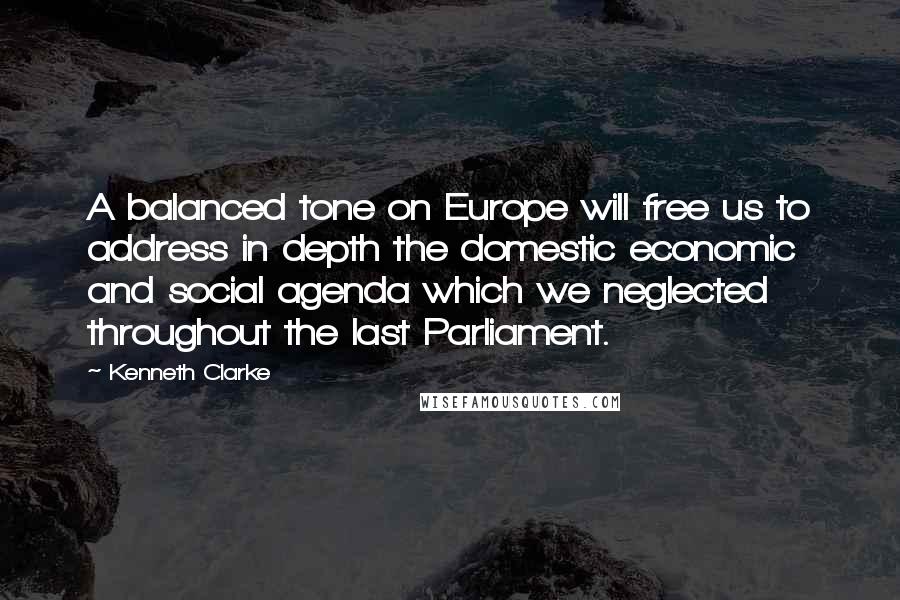 Kenneth Clarke Quotes: A balanced tone on Europe will free us to address in depth the domestic economic and social agenda which we neglected throughout the last Parliament.