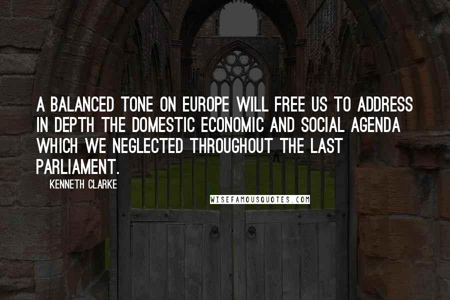 Kenneth Clarke Quotes: A balanced tone on Europe will free us to address in depth the domestic economic and social agenda which we neglected throughout the last Parliament.