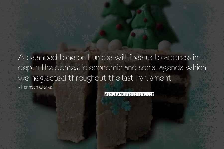 Kenneth Clarke Quotes: A balanced tone on Europe will free us to address in depth the domestic economic and social agenda which we neglected throughout the last Parliament.